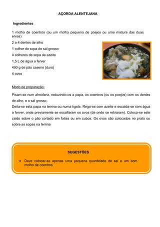 AÇORDA ALENTEJANA

Ingredientes

1 molho de coentros (ou um molho pequeno de poejos ou uma mistura das duas
ervas)
2 a 4 dentes de alho
1 colher de sopa de sal grosso
4 colheres de sopa de azeite
1,5 L de água a ferver
400 g de pão caseiro (duro)
4 ovos


Modo de preparação:

Pisam-se num almofariz, reduzindo-os a papa, os coentros (ou os poejos) com os dentes
de alho, e o sal grosso.
Deita-se esta papa na terrina ou numa tigela. Rega-se com azeite e escalda-se com água
a ferver, onde previamente se escalfaram os ovos (de onde se retiraram). Coloca-se este
caldo sobre o pão cortado em fatias ou em cubos. Os ovos são colocados no prato ou
sobre as sopas na terrina




                                   SUGESTÕES

         Deve colocar-se apenas uma pequena quantidade de sal e um bom
         molho de coentros
 