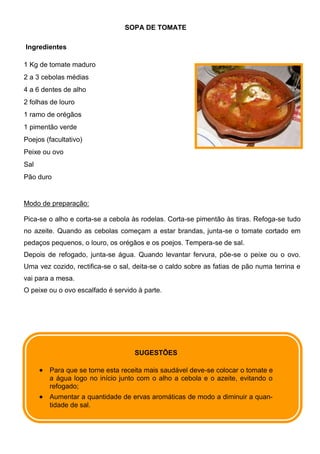 SOPA DE TOMATE

Ingredientes

1 Kg de tomate maduro
2 a 3 cebolas médias
4 a 6 dentes de alho
2 folhas de louro
1 ramo de orégãos
1 pimentão verde
Poejos (facultativo)
Peixe ou ovo
Sal
Pão duro


Modo de preparação:

Pica-se o alho e corta-se a cebola às rodelas. Corta-se pimentão às tiras. Refoga-se tudo
no azeite. Quando as cebolas começam a estar brandas, junta-se o tomate cortado em
pedaços pequenos, o louro, os orégãos e os poejos. Tempera-se de sal.
Depois de refogado, junta-se água. Quando levantar fervura, põe-se o peixe ou o ovo.
Uma vez cozido, rectifica-se o sal, deita-se o caldo sobre as fatias de pão numa terrina e
vai para a mesa.
O peixe ou o ovo escalfado é servido à parte.




                                    SUGESTÕES

        Para que se torne esta receita mais saudável deve-se colocar o tomate e
        a água logo no início junto com o alho a cebola e o azeite, evitando o
        refogado;
        Aumentar a quantidade de ervas aromáticas de modo a diminuir a quan-
        tidade de sal.
 