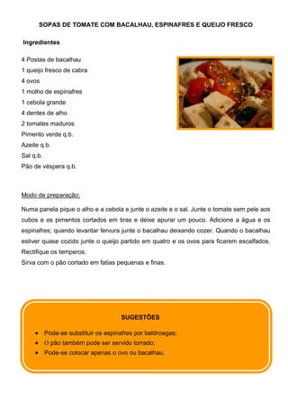 SOPAS DE TOMATE COM BACALHAU, ESPINAFRES E QUEIJO FRESCO

Ingredientes

4 Postas de bacalhau
1 queijo fresco de cabra
4 ovos
1 molho de espinafres
1 cebola grande
4 dentes de alho
2 tomates maduros
Pimento verde q.b.
Azeite q.b.
Sal q.b.
Pão de véspera q.b.



Modo de preparação:

Numa panela pique o alho e a cebola e junte o azeite e o sal. Junte o tomate sem pele aos
cubos e os pimentos cortados em tiras e deixe apurar um pouco. Adicione a água e os
espinafres; quando levantar fervura junte o bacalhau deixando cozer. Quando o bacalhau
estiver quase cozido junte o queijo partido em quatro e os ovos para ficarem escalfados.
Rectifique os temperos.
Sirva com o pão cortado em fatias pequenas e finas.




                                      SUGESTÕES

           Pode-se substituir os espinafres por beldroegas;
           O pão também pode ser servido torrado;
           Pode-se colocar apenas o ovo ou bacalhau.
 