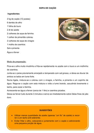 SOPA DE CAÇÃO

Ingredientes

2 kg de cação (12 postas)
6 dentes de alho
1 folha de louro
2 dl de azeite
2 colheres de sopa de farinha
1 colher de pimentão colorau
2 colheres de sopa de vinagre
1 molho de coentros
Sal e pimenta

Água a ferver



Modo de preparação:

Pica-se o alho muito miudinho e frita-se rapidamente no azeite com o louro e um molhinho
de coentros.
Junta-se o peixe previamente arranjado e temperado com sal grosso, e deixa-se dourar de
ambos os lados em lume forte.
Numa tigela, mistura-se o colorau com o vinagre, a farinha, a pimenta e um copinho de
água. Rega-se o cação com esta mistura e volta a lume brando, sacudindo levemente o
tacho, para cozer a farinha.
Acrescenta-se água a ferver (cerca de 1 litro) e coentros picados.
Deixa-se ferver tudo durante 3 minutos e serve-se imediatamente sobre fatias finas de pão
duro.




                                    SUGESTÕES

        Utilizar menos quantidade de azeite (apenas “um fio” de azeite) e recor-
        rer a um tacho anti-aderente;
        Evitar fritar o alho, colocando-o juntamente com o cação e adicionando
        uma pequena porção de água.
 