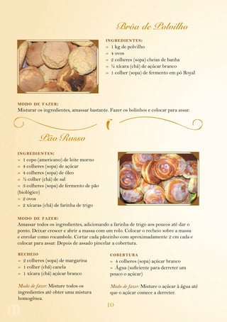 Brôa de Polvilho
                                          ing redientes :
                                          »   1 kg de polvilho
                                          »   4 ovos
                                          »   2 colheres (sopa) cheias de banha
                                          »   ½ xícara (chá) de açúcar branco
                                          »   1 colher (sopa) de fermento em pó Royal




modo de fazer :
Misturar os ingredientes, amassar bastante. Fazer os bolinhos e colocar para assar.




          Pão Russo
ing redientes :
» 1 copo (americano) de leite morno
» 4 colheres (sopa) de açúcar
» 4 colheres (sopa) de óleo
» ½ colher (chá) de sal
» 3 colheres (sopa) de fermento de pão
(biológico)
» 2 ovos
» 2 xícaras (chá) de farinha de trigo

modo de fazer :
Amassar todos os ingredientes, adicionando a farinha de trigo aos poucos até dar o
ponto. Deixar crescer e abrir a massa com um rolo. Colocar o recheio sobre a massa
e enrolar como rocambole. Cortar cada pãozinho com aproximadamente 2 cm cada e
colocar para assar. Depois de assado pincelar a cobertura.

recheio                                       cobertura
» 2 colheres (sopa) de margarina              » 4 colheres (sopa) açúcar branco
» 1 colher (chá) canela                       » Água (suficiente para derreter um
» 1 xícara (chá) açúcar branco                pouco o açúcar)

Modo de fazer: Misture todos os               Modo de fazer: Misture o açúcar à água até
ingredientes até obter uma mistura            que o açúcar comece a derreter.
homogênea.
                                          10
 
