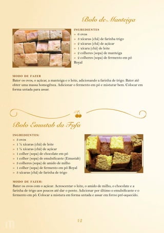 Bolo de Manteiga
                                         ing redientes
                                         » 6 ovos
                                         » 3 xícaras (chá) de farinha trigo
                                         » 2 xícaras (chá) de açúcar
                                         » 1 xícara (chá) de leite
                                         » 2 colheres (sopa) de manteiga
                                         » 2 colheres (sopa) de fermento em pó
                                         Royal


modo de fazer
Bater os ovos, o açúcar, a manteiga e o leite, adicionando a farinha de trigo. Bater até
obter uma massa homogênea. Adicionar o fermento em pó e misturar bem. Colocar em
forma untada para assar.




Bolo Emustab da Fofa
ing redientes :
»   3 ovos
»   1 ½ xícaras (chá) de leite
»   1 ½ xícaras (chá) de açúcar
»   1 colher (sopa) de chocolate em pó
»   1 colher (sopa) de emulsificante (Emustab)
»   3 colheres (sopa) de amido de milho
»   1 colher (sopa) de fermento em pó Royal
»   3 xícaras (chá) de farinha de trigo

modo de fazer :
Bater os ovos com o açúcar. Acrescentar o leite, o amido de milho, o chocolate e a
farinha de trigo aos poucos até dar o ponto. Adicionar por último o emulsificante e o
fermento em pó. Colocar a mistura em forma untada e assar em forno pré-aquecido.




                                           12
 