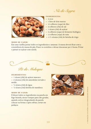 Nó de Sogra
                                          ing redientes :
                                          » 4 ovos
                                          » 1 litro de leite morno
                                          » 15 colheres (sopa) de óleo
                                          » 2 colheres (chá) de sal
                                          » 1 xícara (chá) de açúcar
                                          » 3 colheres (sopa) de fermento biológico
                                          » 2 colheres (sopa) de nata
                                          » 4 ½ xícaras (chá) de farinha de trigo

modo de fazer :
Em uma vasilha juntar todos os ingredientes e amassar. A massa deverá ficar com a
consistência de massa de pão. Fazer os nozinhos e deixar descansar por 3 horas. Fritar
e passar no açúcar com canela.




        Pé de Moleque
ing redientes :
» 1 xícara (chá) de açúcar mascavo
» 2 xícaras (chá) de amendoim torrado e
moído
» ½ xícara (chá) de água
» ½ xícara (chá) farinha de mandioca                                                     a tradição culinária das comunidades rurais


modo de fazer :
Colocar todos os ingredientes na panela em
fogo brando, mexer sempre para não grudar,
quando estiver desgrudando da panela
colocar na forma e após esfriar, cortar em
pedaços.




                                          13
 