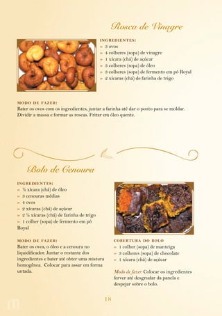 Rosca de Vinagre
                                          ing redientes :
                                          »   3 ovos
                                          »   4 colheres (sopa) de vinagre
                                          »   1 xícara (chá) de açúcar
                                          »   3 colheres (sopa) de óleo
                                          »   3 colheres (sopa) de fermento em pó Royal
                                          »   2 xícaras (chá) de farinha de trigo



modo de fazer :
Bater os ovos com os ingredientes, juntar a farinha até dar o ponto para se moldar.
Dividir a massa e formar as roscas. Fritar em óleo quente.




    Bolo de Cenoura
ing redientes :
» ½ xícara (chá) de óleo
» 3 cenouras médias
» 4 ovos
» 2 xícaras (chá) de açúcar
» 2 ½ xícaras (chá) de farinha de trigo
» 1 colher (sopa) de fermento em pó
Royal

modo de fazer :                                    cobertura do bolo
Bater os ovos, o óleo e a cenoura no               » 1 colher (sopa) de manteiga
liquidificador. Juntar o restante dos              » 3 colheres (sopa) de chocolate
ingredientes e bater até obter uma mistura         » 1 xícara (chá) de açúcar
homogênea. Colocar para assar em forma
untada.                                            Modo de fazer: Colocar os ingredientes
                                                   ferver até desgrudar da panela e
                                                   despejar sobre o bolo.


                                              18
 