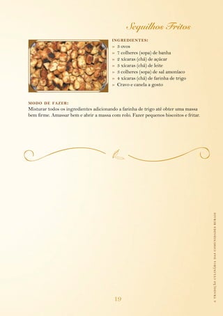 Sequilhos Fritos
                                        ing redientes :
                                        »   3 ovos
                                        »   7 colheres (sopa) de banha
                                        »   2 xícaras (chá) de açúcar
                                        »   3 xícaras (chá) de leite
                                        »   3 colheres (sopa) de sal amoníaco
                                        »   4 xícaras (chá) de farinha de trigo
                                        »   Cravo e canela a gosto


modo de fazer :
Misturar todos os ingredientes adicionando a farinha de trigo até obter uma massa
bem firme. Amassar bem e abrir a massa com rolo. Fazer pequenos biscoitos e fritar.




                                                                                      a tradição culinária das comunidades rurais




                                         19
 