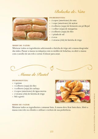 Bolacha de Nata
                                          ing redientes :
                                          »   2 copos (americano) de nata
                                          »   1 copo (americano) de açúcar
                                          »   2 colheres (sopa) de fermento em pó Royal
                                          »   1 colher (sopa) de margarina
                                          »   2 colheres (sopa) de óleo
                                          »   1 pitada de sal
                                          »   2 ovos
                                          »   3 xícaras (chá) de farinha de trigo

modo de fazer :
Misturar todos os ingredientes adicionando a farinha de trigo até a massa desgrudar
das mãos. Passar a massa na máquina com os moldes de bolachas, ou abrir a massa
com o auxílio de um rolo e cortar. Colocar para assar.




         Massa de Pastel
ing redientes :
»   4 gemas
»   4 colheres (sopa) de óleo
»   4 colheres (sopa) de cachaça
»   2 copos (americano) de água morna
»   2 xícaras (chá) de farinha de trigo                                                   a tradição culinária das comunidades rurais
»   Sal a gosto


modo de fazer :
Misturar todos os ingredientes e amassar bem. A massa deve ficar bem dura. Abrir a
massa com rolo ou cilindro e utilizar o recheio de sua preferência.




                                          23
 
