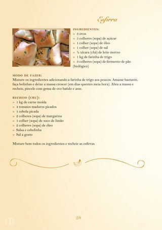 Esfirra
                                        ing redientes :
                                        » 3 ovos
                                        » 5 colheres (sopa) de açúcar
                                        » 1 colher (sopa) de óleo
                                        » 1 colher (sopa) de sal
                                        » ½ xícara (chá) de leite morno
                                        » 1 kg de farinha de trigo
                                        » 3 colheres (sopa) de fermento de pão
                                        (biológico)

modo de fazer :
Misture os ingredientes adicionando a farinha de trigo aos poucos. Amasse bastante,
faça bolinhas e deixe a massa crescer (em dias quentes meia hora). Abra a massa e
recheie, pincele com gema de ovo batido e asse.

recheio     ( cru ):
»   1 kg de carne moída
»   4 tomates maduros picados
»   1 cebola picada
»   2 colheres (sopa) de margarina
»   1 colher (sopa) de suco de limão
»   2 colheres (sopa) de óleo
»   Salsa e cebolinha
»   Sal a gosto

Misture bem todos os ingredientes e recheie as esfirras.




                                          28
 