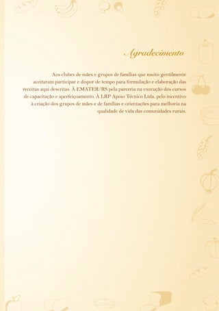 Agradecimento

               Aos clubes de mães e grupos de famílias que muito gentilmente
     aceitaram participar e dispor de tempo para formulação e elaboração das
receitas aqui descritas. À EMATER/RS pela parceria na execução dos cursos
 de capacitação e aperfeiçoamento. À LRP Apoio Técnico Ltda. pelo incentivo
    à criação dos grupos de mães e de famílias e orientações para melhoria na
                                    qualidade de vida das comunidades rurais.
 