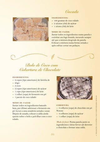 Cocada
                                             ing redientes :
                                             » 100 gramas de coco ralado
                                             » 2 xícaras (chá) de açúcar
                                             » 1 xícara (chá) de leite

                                             modo de fazer :
                                             Juntar todos os ingredientes numa panela e
                                             cozinhar em fogo brando, mexendo sempre
                                             até que a mistura desgrude da panela.
                                             Colocar a mistura numa forma untada e
                                             após esfriar cortar em pedaços.




           Bolo de Coco com
         Cobertura de Chocolate
ing redientes :
»   2 copos (tipo americano) de farinha de
»   trigo
»   3 ovos
»   2 copos (tipo americano) de açúcar
»   1 copo (tipo americano) de leite
»   1 colher (sopa) de fermento em pó
                                                                                             a tradição culinária das comunidades rurais
»   1 pacote de coco ralado

modo de fazer :
Juntar todos os ingredientes batendo              cobertura
bem, por último adicionar o fermento em           » 3 colheres (sopa) de chocolate em pó
pó. Levar a uma assadeira untada e assar.         Nescau
Depois de assado, colocar a calda ainda           » 4 colheres (sopa) de açúcar
quente sobre o bolo e polvilhar com o coco        » 1 colher (sopa) de leite
ralado.
                                                  Modo de fazer: Numa panela junte os
                                                  ingredientes e deixe ferver até derreter
                                                  o chocolate e formar uma calda.


                                             31
 