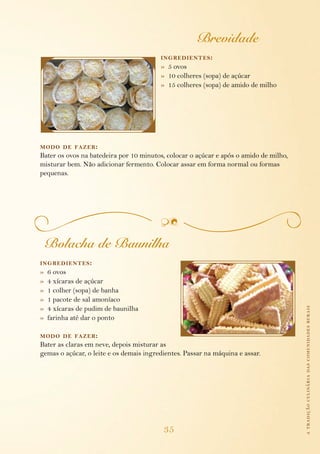 Brevidade
                                         ing redientes :
                                         » 5 ovos
                                         » 10 colheres (sopa) de açúcar
                                         » 15 colheres (sopa) de amido de milho




modo de fazer :
Bater os ovos na batedeira por 10 minutos, colocar o açúcar e após o amido de milho,
misturar bem. Não adicionar fermento. Colocar assar em forma normal ou formas
pequenas.




    Bolacha de Baunilha
ing redientes :
»   6 ovos
»   4 xícaras de açúcar
»   1 colher (sopa) de banha
»   1 pacote de sal amoníaco
»   4 xícaras de pudim de baunilha                                                     a tradição culinária das comunidades rurais
»   farinha até dar o ponto

modo de fazer :
Bater as claras em neve, depois misturar as
gemas o açúcar, o leite e os demais ingredientes. Passar na máquina e assar.




                                          35
 