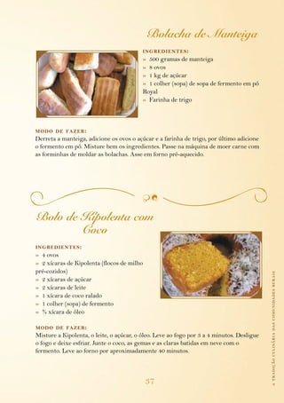 Bolacha de Manteiga
                                          ing redientes :
                                          » 500 gramas de manteiga
                                          » 8 ovos
                                          » 1 kg de açúcar
                                          » 1 colher (sopa) de sopa de fermento em pó
                                          Royal
                                          » Farinha de trigo



modo de fazer :
Derreta a manteiga, adicione os ovos o açúcar e a farinha de trigo, por último adicione
o fermento em pó. Misture bem os ingredientes. Passe na máquina de moer carne com
as forminhas de moldar as bolachas. Asse em forno pré-aquecido.




Bolo de Kipolenta com
        Coco
ing redientes :
» 4 ovos
» 2 xícaras de Kipolenta (flocos de milho
pré-cozidos)                                                                               a tradição culinária das comunidades rurais
» 2 xícaras de açúcar
» 2 xícaras de leite
» 1 xícara de coco ralado
» 1 colher (sopa) de fermento
» ¾ xícara de óleo

modo de fazer :
Misture a Kipolenta, o leite, o açúcar, o óleo. Leve ao fogo por 3 a 4 minutos. Desligue
o fogo e deixe esfriar. Junte o coco, as gemas e as claras batidas em neve com o
fermento. Leve ao forno por aproximadamente 40 minutos.



                                            37
 