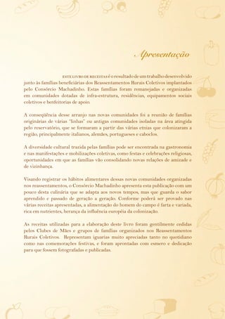 Apresentação

                    este livro de receitas é o resultado de um trabalho desenvolvido
junto às famílias beneficiárias dos Reassentamentos Rurais Coletivos implantados
pelo Consórcio Machadinho. Estas famílias foram remanejadas e organizadas
em comunidades dotadas de infra-estrutura, residências, equipamentos sociais
coletivos e benfeitorias de apoio.

A conseqüência desse arranjo nas novas comunidades foi a reunião de famílias
originárias de várias “linhas” ou antigas comunidades isoladas na área atingida
pelo reservatório, que se formaram a partir das várias etnias que colonizaram a
região, principalmente italianos, alemães, portugueses e caboclos.

A diversidade cultural trazida pelas famílias pode ser encontrada na gastronomia
e nas manifestações e mobilizações coletivas, como festas e celebrações religiosas,
oportunidades em que as famílias vão consolidando novas relações de amizade e
de vizinhança.

Visando registrar os hábitos alimentares dessas novas comunidades organizadas
nos reassentamentos, o Consórcio Machadinho apresenta esta publicação com um
pouco desta culinária que se adapta aos novos tempos, mas que guarda o sabor
aprendido e passado de geração a geração. Conforme poderá ser provado nas
várias receitas apresentadas, a alimentação do homem do campo é farta e variada,
rica em nutrientes, herança da influência européia da colonização.

As receitas utilizadas para a elaboração deste livro foram gentilmente cedidas
pelos Clubes de Mães e grupos de famílias organizados nos Reassentamentos
Rurais Coletivos. Representam iguarias muito apreciadas tanto no quotidiano
como nas comemorações festivas, e foram aprontadas com esmero e dedicação
para que fossem fotografadas e publicadas.
 