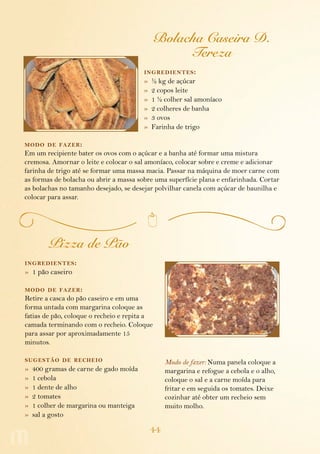 Bolacha Caseira D.
                                                   Tereza
                                        ing redientes :
                                        »   ½ kg de açúcar
                                        »   2 copos leite
                                        »   1 ½ colher sal amoníaco
                                        »   2 colheres de banha
                                        »   3 ovos
                                        »   Farinha de trigo

modo de fazer :
Em um recipiente bater os ovos com o açúcar e a banha até formar uma mistura
cremosa. Amornar o leite e colocar o sal amoníaco, colocar sobre e creme e adicionar
farinha de trigo até se formar uma massa macia. Passar na máquina de moer carne com
as formas de bolacha ou abrir a massa sobre uma superfície plana e enfarinhada. Cortar
as bolachas no tamanho desejado, se desejar polvilhar canela com açúcar de baunilha e
colocar para assar.




         Pizza de Pão
ing redientes :
» 1 pão caseiro

modo de fazer :
Retire a casca do pão caseiro e em uma
forma untada com margarina coloque as
fatias de pão, coloque o recheio e repita a
camada terminando com o recheio. Coloque
para assar por aproximadamente 15
minutos.

sugestão de recheio                              Modo de fazer: Numa panela coloque a
»   400 gramas de carne de gado moída            margarina e refogue a cebola e o alho,
»   1 cebola                                     coloque o sal e a carne moída para
»   1 dente de alho                              fritar e em seguida os tomates. Deixe
»   2 tomates                                    cozinhar até obter um recheio sem
»   1 colher de margarina ou manteiga            muito molho.
»   sal a gosto

                                            44
 