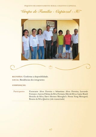 pequeno reassentamento rural coletivo capinzal

         “Grupo de Familia - Capinzal - SC”




reuniões :  Conforme a disponibilidade.
local : Residências dos integrantes


composição :


 Participantes    Fioravante Alves Ferreira e Sebastiana Alves Ferreira; Leovardo
                  Formaio e Aurora Fátima da Silva Formaio; Ildo da Silva e Laine Roseli
                  Henicka da Silva; Darvi Hermes Meneghel e Neusa Yung Meneguel;
                  Rosana da Silva Queiroz (não reassentada)




                                          47
 