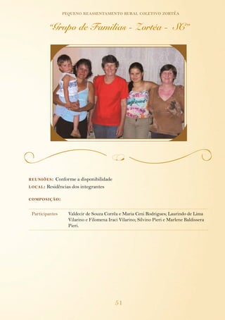 pequeno reassentamento rural coletivo zortéa

          “Grupo de Familias - Zortéa - SC”




reuniões :    Conforme a disponibilidade
local :   Residências dos integrantes

composição :


 Participantes     Valdecir de Souza Corrêa e Maria Ceni Rodrigues; Laurindo de Lima
                   Vilarino e Filomena Iraci Vilarino; Silvino Pieri e Marlene Baldissera
                   Pieri.




                                           51
 