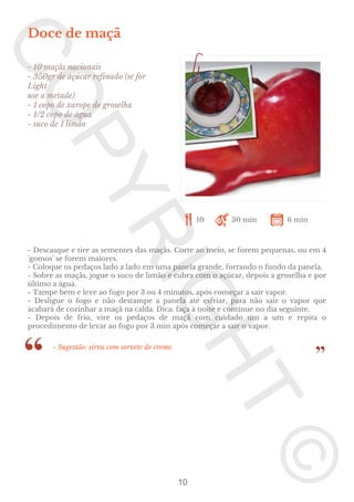 Doce de maçã
- 10 maçãs nacionais
- 350gr de açúcar refinado (se for
Light
use a metade)
- 1 copo de xarope de groselha
- 1/2 copo de água
- suco de 1 limão

10

30 min

6 min

- Descasque e tire as sementes das maçãs. Corte ao meio, se forem pequenas, ou em 4
'gomos' se forem maiores.
- Coloque os pedaços lado a lado em uma panela grande, forrando o fundo da panela.
- Sobre as maçãs, jogue o suco de limão e cubra com o açúcar, depois a groselha e por
último a água.
- Tampe bem e leve ao fogo por 3 ou 4 minutos, após começar a sair vapor.
- Desligue o fogo e não destampe a panela até esfriar, para não sair o vapor que
acabará de cozinhar a maçã na calda. Dica: faça à noite e continue no dia seguinte.
- Depois de frio, vire os pedaços de maçã com cuidado um a um e repita o
procedimento de levar ao fogo por 3 min após começar a sair o vapor.
- Sugestão: sirva com sorvete de creme.

10

 