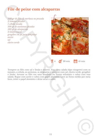 Filé de peixe com alcaparras
500 gr de filés de merluza ou pescada
2 tomates picados
1 cebola picada
100 gr de azeitonas picadas
100 gr de alcaparras
2 limões (suco)
gengibre em pó para temperar
azeite
sal
cheiro verde

4

20 min

45 min

Tempere os filés com sal e limão e reserve. Faça uma salada (tipo vinagrete) com os
tomates, a cebola, as azeitonas, as alcaparras e tempere com sal, cheiro verde, gengibre
e limão. Arrume os filés em uma assadeira ou forma refratária e cubra com essa
salada. Regue com azeite e cubra com papel alumínio. Leve ao forno médio por meia
hora, retire o papel alumínio e deixe secar o caldo.

11

 