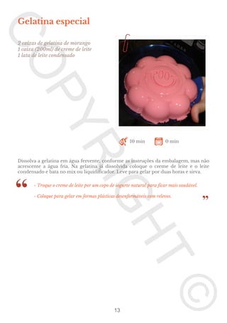 Gelatina especial
2 caixas de gelatina de morango
1 caixa (200ml) de creme de leite
1 lata de leite condensado

10 min

0 min

Dissolva a gelatina em água fervente, conforme as instruções da embalagem, mas não
acrescente a água fria. Na gelatina já dissolvida coloque o creme de leite e o leite
condensado e bata no mix ou liquidificador. Leve para gelar por duas horas e sirva.
- Troque o creme de leite por um copo de iogurte natural para ficar mais saudável.
- Coloque para gelar em formas plásticas desenformáveis com relevos.

13

 