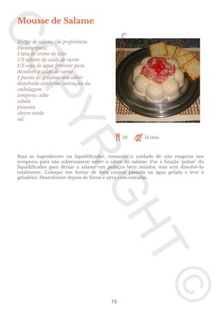 Mousse de Salame
250gr de salame (de preferência
Hamburguês)
1 lata de creme de leite
1/2 tablete de caldo de carne
1/2 copo de água fervente para
dissolver o caldo de carne
1 pacote de gelatina sem sabor
dissolvida conforme instruções da
embalagem
temperos: alho
cebola
pimenta
cheiro verde
sal.

10

15 min

Bata os ingredientes no liquidificador, tomando o cuidado de não exagerar nos
temperos para não sobressairem sobre o sabor do salame. Use a função 'pulsar' do
liquidificador para deixar o salame em pedaços bem miúdos, mas sem dissolvê-lo
totalmente. Coloque em forma de furo central passada na água gelada e leve à
geladeira. Desenforme depois de firme e sirva com torradas.

15

 