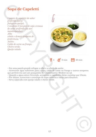 Sopa de Capeletti
1 pacote de capeletti do sabor
preferido (carne
frango ou queijo);
1 envelope (1 porção) de sopa cremosa
do sabor preferido (eu usei
mandioquinha);
Alho
cebola e demais temperos de
preferência;
Azeite;
Caldo de carne ou frango;
Cheiro verde;
Queijo ralado.

4

0 min

40 min

- Em uma panela grande refogue o alho e a cebola no azeite.
- Acrescente água suficiente para a sopa, caldo de carne ou frango e outros temperos
que preferir (eu usei um pouquinho de Chimichurry). Modere no sal.
- Quando a água estiver fervendo, acrescente o capeletti e deixe cozinhar por 10min.
- Por último, acrescente o envelope de sopa cremosa e mexa para dissolver.
- Sirva salpicada com queijo ralado e cheiro verde.

17

 