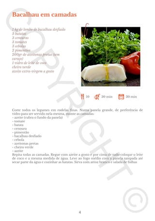 Bacalhau em camadas
1 kg de lombo de bacalhau desfiado
3 batatas
3 cenouras
3 tomates
3 cebolas
2 pimentões
200gr de azeitonas pretas (sem
caroço)
1 vidro de leite de coco
cheiro verde
azeite extra-virgem a gosto

10

30 min

30 min

Corte todos os legumes em rodelas finas. Numa panela grande, de preferência de
vidro para ser servido nela mesma, monte as camadas:
- azeite (cubra o fundo da panela)
- tomate
- batata
- cenoura
- pimentão
- bacalhau desfiado
- cebola
- azeitonas pretas
- cheiro verde
- azeite
Repita todas as camadas. Regue com azeite a gosto e por cima de tudo coloque o leite
de coco e a mesma medida de água. Leve ao fogo médio com a panela tampada até
secar parte da água e cozinhar as batatas. Sirva com arroz branco e salada de folhas

4

 