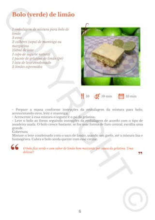 Bolo (verde) de limão
1 embalagem de mistura para bolo de
limão
3 ovos
2 colheres (sopa) de manteiga ou
margarina
150ml de leite
1 copo de iogurte natural
1 pacote de gelatina de limão (pó)
1 lata de leite condensado
2 limões espremidos

10

10 min

35 min

- Prepare a massa conforme instruções da embalagem da mistura para bolo,
acrescentando ovos, leite e manteiga;
- Acrescente à essa mistura o iogurte e o pó da gelatina;
- Leve o bolo ao forno seguindo instruções da embalagem de acordo com o tipo de
assadeira usada. O bolo cresce bastante, se for usar forma de furo central, escolha uma
grande.
Cobertura
Misture o leite condensado com o suco de limão, usando um garfo, até a mistura lisa e
homogênea. Cubra o bolo ainda quente com esse creme.
O bolo fica verde e com sabor de limão bem marcante por causa da gelatina. Uma
delícia!!

6

 