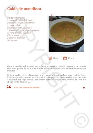 Caldo de mandioca
1/2 kg de mandioca
1 tablete de caldo de legumes
2 gomos de linguiça calabresa
1 cebola ralada
2 dentes de alho amassados
2 pacotes (18 g) de pó para preparo
de sopa de mandioquinha
Cheiro verde
3 colheres de azeite
Sal a gosto

15 min

30 min

Corte a mandioca descascada em pedaços pequenos e cozinhe em panela de pressão
com uma pitada de sal e o tablete de calde de legumes por aproximadamente 30
minutos.
Refogue o alho e a cebola no azeite e acrescente a linguiça calabresa em rodelas finas.
Reserve. Quando a mandioca estiver cozida, despeje essa mistura sobre ela e continue
a cozinhar em fogo brando. Por último, acrescente o pó para preparo da sopa e o
cheiro verde. Acerte o sal.
Sirva com croutons ou torradas.

7

 
