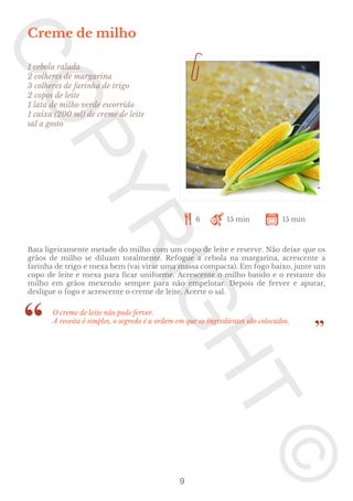 Creme de milho
1 cebola ralada
2 colheres de margarina
3 colheres de farinha de trigo
2 copos de leite
1 lata de milho verde escorrido
1 caixa (200 ml) de creme de leite
sal a gosto

6

15 min

15 min

Bata ligeiramente metade do milho com um copo de leite e reserve. Não deixe que os
grãos de milho se diluam totalmente. Refogue a cebola na margarina, acrescente a
farinha de trigo e mexa bem (vai virar uma massa compacta). Em fogo baixo, junte um
copo de leite e mexa para ficar uniforme. Acrescente o milho batido e o restante do
milho em grãos mexendo sempre para não empelotar. Depois de ferver e apurar,
desligue o fogo e acrescente o creme de leite. Acerte o sal.
O creme de leite não pode ferver.
A receita é simples, o segredo é a ordem em que os ingredientes são colocados.

9

 