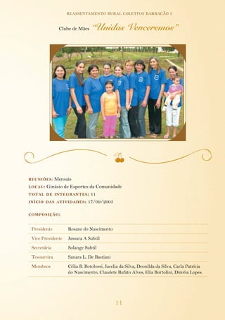 11
reuniões: Mensais
local: Ginásio de Esportes da Comunidade
total de integrantes: 11
início das atividades: 17/09/2005
composição:
Presidente Rosane do Nascimento
Vice Presidente Jussara A Subtil
Secretária Solange Subtil
Tesoureira Sanara L. De Bastiani
Membros Célia B. Botolossi, Jucelia da Silva, Deonilda da Silva, Carla Patrícia
do Nascimento, Claudete Rufato Alves, Elia Bortolini, Dircéia Lopes.
Clube de Mães “Unidas Venceremos”
reassentamento rural coletivo barracão i
 