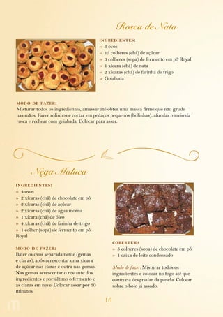 16
Rosca de Nata
ingredientes:
»  3 ovos
»  15 colheres (chá) de açúcar
»  3 colheres (sopa) de fermento em pó Royal
»  1 xícara (chá) de nata
»  2 xícaras (chá) de farinha de trigo
»  Goiabada
modo de fazer:
Misturar todos os ingredientes, amassar até obter uma massa firme que não grude
nas mãos. Fazer rolinhos e cortar em pedaços pequenos (bolinhas), afundar o meio da
rosca e rechear com goiabada. Colocar para assar.
Nega Maluca
ingredientes:
»  4 ovos
»  2 xícaras (chá) de chocolate em pó
»  2 xícaras (chá) de açúcar
»  2 xícaras (chá) de água morna
»  1 xícara (chá) de óleo
»  4 xícaras (chá) de farinha de trigo
»  1 colher (sopa) de fermento em pó
Royal
modo de fazer:
Bater os ovos separadamente (gemas
e claras), após acrescentar uma xícara
de açúcar nas claras e outra nas gemas.
Nas gemas acrescentar o restante dos
ingredientes e por último o fermento e
as claras em neve. Colocar assar por 30
minutos.
cobertura
»  5 colheres (sopa) de chocolate em pó
»  1 caixa de leite condensado
Modo de fazer: Misturar todos os
ingredientes e colocar no fogo até que
comece a desgrudar da panela. Colocar
sobre o bolo já assado.
 