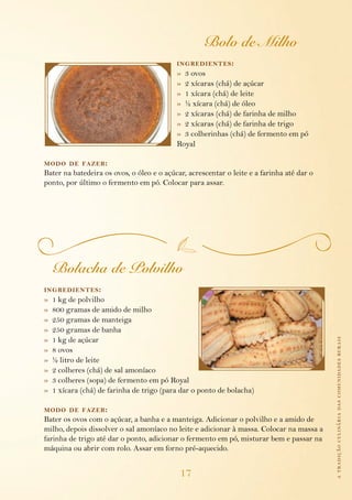 atradiçãoculináriadascomunidadesrurais
17
Bolo de Milho
ingredientes:
»  3 ovos
»  2 xícaras (chá) de açúcar
»  1 xícara (chá) de leite
»  ½ xícara (chá) de óleo
»  2 xícaras (chá) de farinha de milho
»  2 xícaras (chá) de farinha de trigo
»  3 colherinhas (chá) de fermento em pó 		
Royal
modo de fazer:
Bater na batedeira os ovos, o óleo e o açúcar, acrescentar o leite e a farinha até dar o
ponto, por último o fermento em pó. Colocar para assar.
Bolacha de Polvilho
ingredientes:
»  1 kg de polvilho
»  800 gramas de amido de milho
»  250 gramas de manteiga
»  250 gramas de banha
»  1 kg de açúcar
»  8 ovos
»  ½ litro de leite
»  2 colheres (chá) de sal amoníaco
»  3 colheres (sopa) de fermento em pó Royal
»  1 xícara (chá) de farinha de trigo (para dar o ponto de bolacha)
modo de fazer:
Bater os ovos com o açúcar, a banha e a manteiga. Adicionar o polvilho e a amido de
milho, depois dissolver o sal amoníaco no leite e adicionar à massa. Colocar na massa a
farinha de trigo até dar o ponto, adicionar o fermento em pó, misturar bem e passar na
máquina ou abrir com rolo. Assar em forno pré-aquecido.
 
