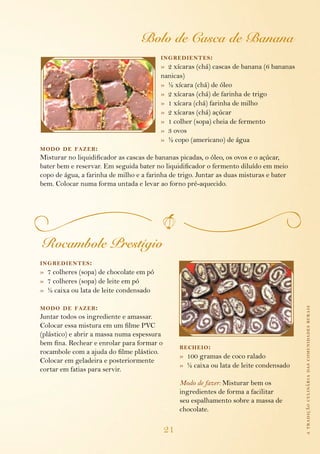atradiçãoculináriadascomunidadesrurais
21
Bolo de Casca de Banana
ingredientes:
»  2 xícaras (chá) cascas de banana (6 bananas
nanicas)
»  ½ xícara (chá) de óleo
»  2 xícaras (chá) de farinha de trigo
»  1 xícara (chá) farinha de milho
»  2 xícaras (chá) açúcar
»  1 colher (sopa) cheia de fermento
»  3 ovos
»  ½ copo (americano) de água
modo de fazer:
Misturar no liquidificador as cascas de bananas picadas, o óleo, os ovos e o açúcar,
bater bem e reservar. Em seguida bater no liquidificador o fermento diluído em meio
copo de água, a farinha de milho e a farinha de trigo. Juntar as duas misturas e bater
bem. Colocar numa forma untada e levar ao forno pré-aquecido.
Rocambole Prestígio
ingredientes:
»  7 colheres (sopa) de chocolate em pó
»  7 colheres (sopa) de leite em pó
»  ½ caixa ou lata de leite condensado
modo de fazer:
Juntar todos os ingrediente e amassar.
Colocar essa mistura em um filme PVC
(plástico) e abrir a massa numa espessura
bem fina. Rechear e enrolar para formar o
rocambole com a ajuda do filme plástico.
Colocar em geladeira e posteriormente
cortar em fatias para servir.
recheio:
»  100 gramas de coco ralado
»  ½ caixa ou lata de leite condensado
Modo de fazer: Misturar bem os
ingredientes de forma a facilitar
seu espalhamento sobre a massa de
chocolate.
 