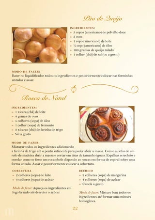 22
Pão de Queijo
ingredientes:
»  3 copos (americano) de polvilho doce
»  3 ovos
»  1 copo (americano) de leite
»  ½ copo (americano) de óleo
»  100 gramas de queijo ralado
»  1 colher (chá) de sal (ou a gosto)
modo de fazer:
Bater no liquidificador todos os ingredientes e posteriormente colocar nas forminhas
untadas e assar.
Rosca de Natal
ingredientes:
»  1 xícara (chá) de leite
»  4 gemas de ovos
»  5 colheres (sopa) de óleo
»  1 colher (sopa) de fermento
»  3 xícaras (chá) de farinha de trigo
»  Sal a gosto
modo de fazer:
Misturar todos os ingredientes adicionando
a farinha de trigo até o ponto suficiente para poder abrir a massa. Com o auxílio de um
rolo de madeira abrir a massa e cortar em tiras de tamanho iguais. Espalhar o recheio e
enrolar como se fosse um rocambole dispondo as roscas em forma de espiral sobre uma
forma untada. Assar e posteriormente colocar a cobertura.
cobertura
»  2 colheres (sopa) de leite
»  4 colheres (sopa) de açúcar
Modo de fazer: Aqueça os ingredientes em
fogo brando até derreter o açúcar.
recheio
»  2 colheres (sopa) de margarina
»  4 colheres (sopa) de açúcar
»  Canela a gosto
Modo de fazer: Misture bem todos os
ingredientes até formar uma mistura
homogênea.
 