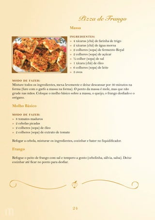 24
Pizza de Frango
Massa
ingredientes:
»  4 xícaras (chá) de farinha de trigo
»  2 xícaras (chá) de água morna
»  2 colheres (sopa) de fermento Royal
»  2 colheres (sopa) de açúcar
»  ½ colher (sopa) de sal
»  1 xícara (chá) de óleo
»  6 colheres (sopa) de leite
»  3 ovos
modo de fazer:
Misture todos os ingredientes, mexa levemente e deixe descansar por 30 minutos na
forma (fure com o garfo a massa na forma). O ponto da massa é mole, mas que não
grude nas mãos. Coloque o molho básico sobre a massa, o queijo, o frango desfiado e o
orégano.
Molho Básico
modo de fazer:
»  8 tomates maduros
»  2 cebolas picadas
»  2 colheres (sopa) de óleo
»  2 colheres (sopa) de extrato de tomate
Refogar a cebola, misturar os ingredientes, cozinhar e bater no liquidificador.
Frango
Refogue o peito de frango com sal e tempero a gosto (cebolinha, sálvia, salsa). Deixe
cozinhar até ficar no ponto para desfiar.
 