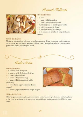 26
Grostoli Folhado
ingredientes:
»  3 ovos
»  1 xícara (chá) de açúcar
»  1 xícara (chá) de leite quente
»  ½ xícara (chá) de manteiga ou banha
»  2 colheres (sopa) de Royal
»  3 colheres (sopa) de cachaça
»  2 ½ xícaras de farinha de trigo (até dar o
ponto)
modo de fazer:
Misturar todos os ingredientes, sovar bem a massa, deixar descansar mais ou menos
10 minutos. Abrir a massa bem fina e folhar com a margarina, colocar a outra massa
por cima e cortar, colocar para fritar.
Bolo Areia
ingredientes:
»  2 xícaras (chá) de açúcar
»  2 xícaras (chá) de farinha de trigo
»  1 xícara (chá) de leite
»  1 xícara (chá) de manteiga
»  1 xícara (chá) de amido de milho
(maizena)
»  4 ovos (bater separadamente claras e
gemas)
»  1 colher (sopa) de fermento em pó (Royal)
modo de fazer:
Bater as gemas com o açúcar, acrescentar o restante dos ingredientes e misturar, bater
a clara em neve, juntar o fermento em pó e adicionar a mistura anterior. Colocar para
assar.
 
