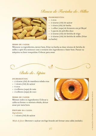 atradiçãoculináriadascomunidadesrurais
27
Rosca de Farinha de Milho
ingredientes:
»  5 ovos
»  2 xícaras (chá) de açúcar
»  1 xícara (chá) de banha
»  1 colher (sopa) de fermento em pó Royal
»  ½ pacote de polvilho doce
»  2 xícaras (chá) de farinha de trigo
»  2 xícaras (chá) de farinha de milho (fritar 	
	 na banha)
modo de fazer:
Misturar os ingredientes, mexer bem, fritar na banha as duas xícaras de farinha de
milho e após fria misturar com o restante dos ingredientes e bater bem. Passar na
máquina ou fazer rosquinhas. Colocar para assar.
Bolo de Aipim
ingredientes:
»  2 xícaras (chá) de mandioca ralada crua
»  1 xícara (chá) de açúcar
»  6 ovos
»  2 colheres (sopa) de nata
»  2 colheres (sopa) de coco
modo de fazer:
Misture todos os ingredientes. Colocar a
calda na forma e a mistura obtida, deixar
as­sar por meia hora.
preparo da calda
Ingredientes:
»  1 xícara (chá) de açúcar
Modo de fazer: Derreter o açúcar em fogo brando até formar uma calda (melado).
 