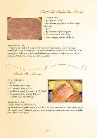 30
Torta de Bolacha Maria
ingredientes:
»  400 gramas de nata
»  16 colheres (sopa) de chocolate em pó
(Nescau)
»  4 ovos
»  12 colheres (sopa) de açúcar
»  Um pacote de bolacha Maria
»  Guaraná para molhar a bolacha
modo de fazer:
Misturar a nata com o Nescau até formar um creme, bater as claras em neve e
acrescentar o açúcar, bater bem. Juntar os dois cremes e misturar até ficar um creme
homogêneo. Colocar a bolacha molhada em guaraná num recipiente e alternar as
camadas de bolacha e creme. Levar à geladeira.
Bolo D. Maria
ingredientes:
»  4 ovos
»  2 xícaras (chá) de água
»  2 xícaras (chá) de açúcar
»  1 colher (sopa) de fermento em pó Royal
»  3 xícaras (chá) de farinha de trigo
»  ½ xícara (chá) de manteiga
modo de fazer:
Em um recipiente junte todos os
ingredientes menos o fermento em pó. Bata até obter uma mistura homogênea, junte
o fermento em pó e bata até misturar bem. Despeje a mistura em uma forma untada e
leve ao forno para assar.
 
