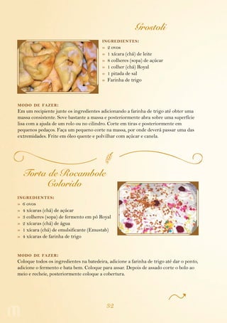 32
Grostoli
ingredientes:
»  2 ovos
»  1 xícara (chá) de leite
»  8 colheres (sopa) de açúcar
»  1 colher (chá) Royal
»  1 pitada de sal
»  Farinha de trigo
modo de fazer:
Em um recipiente junte os ingredientes adicionando a farinha de trigo até obter uma
massa consistente. Sove bastante a massa e posteriormente abra sobre uma superfície
lisa com a ajuda de um rolo ou no cilindro. Corte em tiras e posteriormente em
pequenos pedaços. Faça um pequeno corte na massa, por onde deverá passar uma das
extremidades. Frite em óleo quente e polvilhar com açúcar e canela.
Torta de Rocambole
Colorido
ingredientes:
»  6 ovos
»  4 xícaras (chá) de açúcar
»  3 colheres (sopa) de fermento em pó Royal
»  2 xícaras (chá) de água
»  1 xícara (chá) de emulsificante (Emustab)
»  4 xícaras de farinha de trigo
modo de fazer:
Coloque todos os ingredientes na batedeira, adicione a farinha de trigo até dar o ponto,
adicione o fermento e bata bem. Coloque para assar. Depois de assado corte o bolo ao
meio e recheie, posteriormente coloque a cobertura.
 