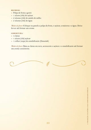 atradiçãoculináriadascomunidadesrurais
33
recheio:
»  Polpa de fruta a gosto
»  1 xícara (chá) de açúcar
»  2 xícaras (chá) de amido de milho
»  2 xícaras (chá) de água
Modo de fazer: Coloque na panela a polpa da fruta, o açúcar, a maizena e a água. Deixe
ferver até formar um creme.
cobertura:
»  4 claras
»  1 xícara (chá) açúcar
»  1 colher (sopa) de emulsificante (Emustab)
Modo de fazer: Bata as claras em neve, acrescente o açúcar e o emulsificante até formar
um creme consistente.
 