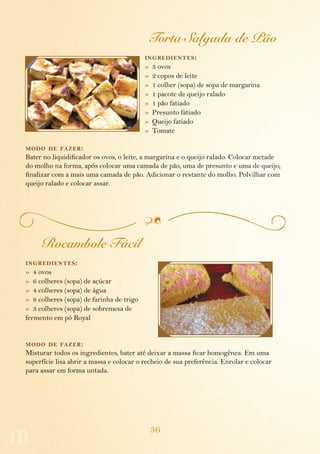 36
Torta Salgada de Pão
ingredientes:
»  3 ovos
»  2 copos de leite
»  1 colher (sopa) de sopa de margarina
»  1 pacote de queijo ralado
»  1 pão fatiado
»  Presunto fatiado
»  Queijo fatiado
»  Tomate
modo de fazer:
Bater no liquidificador os ovos, o leite, a margarina e o queijo ralado. Colocar metade
do molho na forma, após colocar uma camada de pão, uma de presunto e uma de queijo,
finalizar com a mais uma camada de pão. Adicionar o restante do molho. Polvilhar com
queijo ralado e colocar assar.
Rocambole Fácil
ingredientes:
»  4 ovos
»  6 colheres (sopa) de açúcar
»  4 colheres (sopa) de água
»  8 colheres (sopa) de farinha de trigo
»  3 colheres (sopa) de sobremesa de
fermento em pó Royal
modo de fazer:
Misturar todos os ingredientes, bater até dei­xar a massa ficar homogênea. Em uma
superfície lisa abrir a massa e colocar o recheio de sua preferência. Enrolar e colocar
para assar em forma untada.
 
