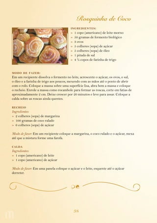 38
Rosquinha de Coco
ingredientes:
»  1 copo (americano) de leite morno
»  50 gramas de fermento biológico
»  3 ovos
»  5 colheres (sopa) de açúcar
»  5 colheres (sopa) de óleo
»  1 pitada de sal
»  4 ½ copos de farinha de trigo
modo de fazer:
Em um recipiente dissolva o fermento no leite, acrescente o açúcar, os ovos, o sal,
o óleo e a farinha de trigo aos poucos, mexendo com as mãos até o ponto de abrir
com o rolo. Coloque a massa sobre uma superfície lisa, abra bem a massa e coloque
o recheio. Enrole a massa como rocambole para formar as roscas, corte em fatias de
aproximadamente 2 cm. Deixe crescer por 20 minutos e leve para assar. Coloque a
calda sobre as roscas ainda quentes.
recheio
Ingredientes:
»  2 colheres (sopa) de margarina
»  100 gramas de coco ralado
»  6 colheres (sopa) de açúcar
Modo de fazer: Em um recipiente coloque a margarina, o coco ralado e o açúcar, mexa
até que a mistura forme uma farofa.
calda
Ingredientes:
»  1 copo (americano) de leite
»  1 copo (americano) de açúcar
Modo de fazer: Em uma panela coloque o açúcar e o leite, esquente até o açúcar
derreter.
 