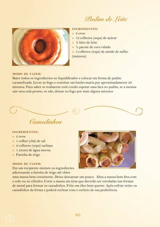 40
Pudim de Leite
ingredientes:
»  8 ovos
»  12 colheres (sopa) de açúcar
»  ½ litro de leite
»  ½ pacote de coco ralado
»  5 colheres (sopa) de amido de milho
(maizena)
modo de fazer:
Bater todos os ingredientes no liquidificador e colocar em forma de pudim
carame­lizada. Levar ao fogo e cozinhar em banho-maria por aproximadamente 20
minutos. Para saber se realmente está cozido espetar uma faca no pudim, se a mesma
sair seca está pronto, se não, deixar no fogo por mais alguns minutos
Canudinhos
ingredientes:
»  2 ovos
»  1 colher (chá) de sal
»  2 colheres (sopa) cachaça
»  1 xícara de água morna
»  Farinha de trigo
modo de fazer:
Em um recipiente misture os ingredientes
adicionando a farinha de trigo até obter
uma massa bem consistente. Deixe descansar um pouco. Abra a massa bem fina com
o rolo ou no cilindro. Corte a massa em tiras que deverão ser enroladas nas formas
de metal para formar os canudinhos. Frite em óleo bem quente. Após esfriar retire os
canudinhos da forma e poderá rechear com o recheio de sua preferência.
 