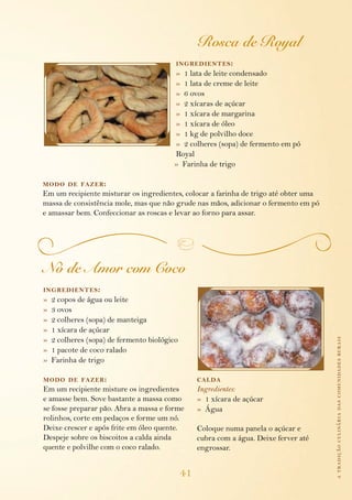 atradiçãoculináriadascomunidadesrurais
41
Rosca de Royal
ingredientes:
»  1 lata de leite condensado
»  1 lata de creme de leite
»  6 ovos
»  2 xícaras de açúcar
»  1 xícara de margarina
»  1 xícara de óleo
»  1 kg de polvilho doce
»  2 colheres (sopa) de fermento em pó 		
Royal
»  Farinha de trigo
modo de fazer:
Em um recipiente misturar os ingredientes, colocar a farinha de trigo até obter uma
massa de consistência mole, mas que não grude nas mãos, adicionar o fermento em pó
e amassar bem. Confeccionar as roscas e levar ao forno para assar.
Nó de Amor com Coco
ingredientes:
»  2 copos de água ou leite
»  3 ovos
»  2 colheres (sopa) de manteiga
»  1 xícara de açúcar
»  2 colheres (sopa) de fermento biológico
»  1 pacote de coco ralado
»  Farinha de trigo
modo de fazer:
Em um recipiente misture os ingredientes
e amasse bem. Sove bastante a massa como
se fosse preparar pão. Abra a massa e forme
rolinhos, corte em pedaços e forme um nó.
Deixe crescer e após frite em óleo quente.
Despeje sobre os biscoitos a calda ainda
quente e polvilhe com o coco ralado.
calda
Ingredientes:
»  1 xícara de açúcar
»  Água
Coloque numa panela o açúcar e
cubra com a água. Deixe ferver até
engrossar.
 