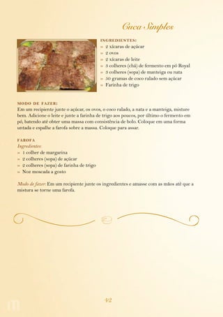 42
Cuca Simples
ingredientes:
»  2 xícaras de açúcar
»  2 ovos
»  2 xícaras de leite
»  3 colheres (chá) de fermento em pó Royal
»  3 colheres (sopa) de manteiga ou nata
»  50 gramas de coco ralado sem açúcar
»  Farinha de trigo
modo de fazer:
Em um recipiente junte o açúcar, os ovos, o coco ralado, a nata e a manteiga, misture
bem. Adicione o leite e junte a farinha de trigo aos poucos, por último o fermento em
pó, batendo até obter uma massa com consistência de bolo. Coloque em uma forma
untada e espalhe a farofa sobre a massa. Coloque para assar.
farofa
Ingredientes:
»  1 colher de margarina
»  2 colheres (sopa) de açúcar
»  2 colheres (sopa) de farinha de trigo
»  Noz moscada a gosto
Modo de fazer: Em um recipiente junte os ingredientes e amasse com as mãos até que a
mistura se torne uma farofa.
 
