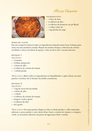 atradiçãoculináriadascomunidadesrurais
45
Pizza Caseira
ingredientes:
»  ½ litro de leite
»  8 colheres de óleo
»  2 colheres de fermento em pó Royal
»  1 colher (chá) sal
»  1 kg farinha de trigo
modo de fazer:
Em um recipiente misture todos os ingredientes batendo muito bem. Coloque para
assar em uma assadeira untada. Depois de assada coloque a cobertura de recheio
escolhido e cubra com fatias de queijo e volte ao forno até o mesmo derreter.
recheio 1
Ingredientes:
»  4 tomates
»  2 folhas manjericão
»  1 dente de alho
»  2 colheres de extrato de tomate
»  1 cebola picada
Modo de fazer: Bater todos os ingredientes no liquidificador e após colocar em uma
panela e cozinhar até se formar um molho consistente.
recheio 2
Ingredientes:
»  ½ kg de carne bovina moída
»  1 dente de alho
»  1 cebola
»  2 colheres de extrato de tomate
»  tempero verde a gosto
»  3 colheres de óleo
»  sal a gosto
Modo de fazer: Em uma panela refogue no óleo a cebola picada e o alho amassado,
adicione a carne moída e o sal e deixe fritar. Junte o extrato de tomate e o tempero
verde, se necessário adicione um pouco de água para obter o molho.
 