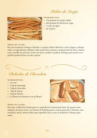 48
Palito de Queijo
ingredientes:
»  150 gramas de queijo ralado
»  200 gramas de farinha de trigo
»  ½ copo de água
»  sal a gosto
modo de fazer:
Em um recipiente coloque a farinha e o queijo ralado. Dissolva o sal na água e coloque
sobre os ingredientes. Misture tudo muito bem, amasse e posteriormente abra a massa
com o auxílio de um rolo. Corte em tiras e molde os palitos. Coloque para assar ou se
preferir poderá fritar em óleo quente.
Bolacha de Chocolate
ingredientes:
»  18 ovos
»  ½ kg de manteiga
»  ½ kg de chocolate
»  1 kg de açúcar
»  2 kg de farinha
»  2 colheres de fermento em pó Royal
modo de fazer:
Em uma vasilha bem funda junte os ingredientes misturando bem. Se possuir uma
máquina de moer carne e as formas de bolacha passe a massa para dar o formato, caso
contrário, abra a massa sobre uma superfície lisa e corte as bolachas. Coloque para
assar.
 