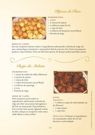 atradiçãoculináriadascomunidadesrurais
49
Pipoca de Rico
ingredientes:
»  4 ovos
»  2 xícaras de açúcar
»  2 colheres (sopa) de sal
»  1 copo de leite
»  2 colheres de fermento em pó Royal
»  Farinha de trigo
modo de fazer:
Em um recipiente misture todos os ingredientes adicionando a farinha de trigo até
que a massa fique consistente e seja possível abri-la com um rolo. Corte em pequenos
pedaços e faça bolinhas. Frite em óleo bem quente. Se desejar poderá polvilhar açúcar.
Beijo de Mulata
ingredientes:
»  1 xícara de amido de milho (Maizena)
»  2 xícaras de açúcar
»  1 xícara de leite
»  1 colher de fermento em pó Royal
»  2 colheres de manteiga
»  2 ovos
»  Farinha de trigo
modo de fazer:
Num recipiente junte todos os
ingredientes, adicionando a farinha de
trigo até obter uma massa homogênea e
fácil de ser manuseada. Faça bolinhas e
frite em óleo bem quente. Quando retirar
do óleo coloque no recipiente onde está a
calda. Retire e deixe esfriar.
calda
Ingredientes:
»  4 colheres (sopa) de achocolatado em
pó (Nescau)
»  1 copo açúcar
»  1 copo leite
Modo de fazer: Coloque os ingredientes
em uma panela e deixe ferver até
derreter o achocolatado.
 