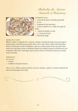 50
Bolacha de Açúcar
Amarelo (Mascavo)
ingredientes:
»  5 xícaras de açúcar amarelo peneirado
»  4 ovos
»  50 gamas de sal amoníaco
»  4 cravos moídos ou 1 colher de raspa de
limão
»  1 xícara de banha ou nata
»  1 ½ xícaras de leite
»  Farinha de trigo
modo de fazer:
Misture todos os ingredientes e amasse, coloque a farinha de trigo aos poucos para a
massa tomar consistência para poder abrir com o rolo. Abra a massa não muito fina.
Se tiver forma para cortar as bolachas corte-as e coloque para assar, caso não tenha
utilize um copo para cortar as bolachas. Depois de assadas coloque as bolachas em um
recipiente onde está o merengue, faça com que todas as bolachas entrem em contato
com as mesmas.
merengue
Ingredientes:
»  4 claras
»  8 colheres de açúcar branco
Modo de fazer: Bata as claras até ficar em neve, coloque o açúcar e continue batendo até
obter um merengue meio mole.
 