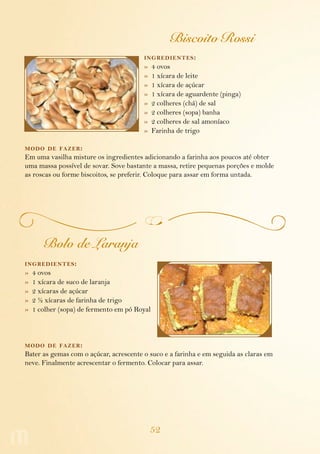 52
Biscoito Rossi
ingredientes:
»  4 ovos
»  1 xícara de leite
»  1 xícara de açúcar
»  1 xícara de aguardente (pinga)
»  2 colheres (chá) de sal
»  2 colheres (sopa) banha
»  2 colheres de sal amoníaco
»  Farinha de trigo
modo de fazer:
Em uma vasilha misture os ingredientes adicionando a farinha aos poucos até obter
uma massa possível de sovar. Sove bastante a massa, retire pequenas porções e molde
as roscas ou forme biscoitos, se preferir. Coloque para assar em forma untada.
Bolo de Laranja
ingredientes:
»  4 ovos
»  1 xícara de suco de laranja
»  2 xícaras de açúcar
»  2 ½ xícaras de farinha de trigo
»  1 colher (sopa) de fermento em pó Royal
modo de fazer:
Bater as gemas com o açúcar, acrescente o suco e a farinha e em seguida as claras em
neve. Finalmente acrescentar o fermento. Colocar para assar.
 