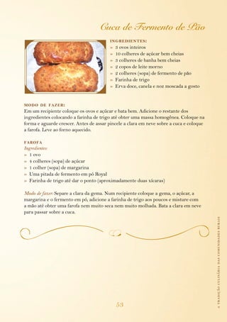 atradiçãoculináriadascomunidadesrurais
53
Cuca de Fermento de Pão
ingredientes:
»  3 ovos inteiros
»  10 colheres de açúcar bem cheias
»  3 colheres de banha bem cheias
»  2 copos de leite morno
»  2 colheres (sopa) de fermento de pão
»  Farinha de trigo
»  Erva doce, canela e noz moscada a gosto
modo de fazer:
Em um recipiente coloque os ovos e açúcar e bata bem. Adicione o restante dos
ingredientes colocando a farinha de trigo até obter uma massa homogênea. Coloque na
forma e aguarde crescer. Antes de assar pincele a clara em neve sobre a cuca e coloque
a farofa. Leve ao forno aquecido.
farofa
Ingredientes:
»  1 ovo
»  4 colheres (sopa) de açúcar
»  1 colher (sopa) de margarina
»  Uma pitada de fermento em pó Royal
»  Farinha de trigo até dar o ponto (aproximadamente duas xícaras)
Modo de fazer: Separe a clara da gema. Num recipiente coloque a gema, o açúcar, a
margarina e o fermento em pó, adicione a farinha de trigo aos poucos e misture com
a mão até obter uma farofa nem muito seca nem muito molhada. Bata a clara em neve
para passar sobre a cuca.
 